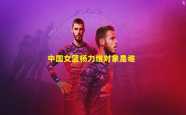 中国女篮杨力维对象是谁