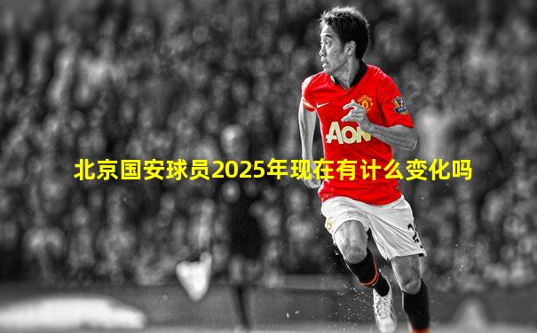 北京国安球员2025年现在有计么变化吗